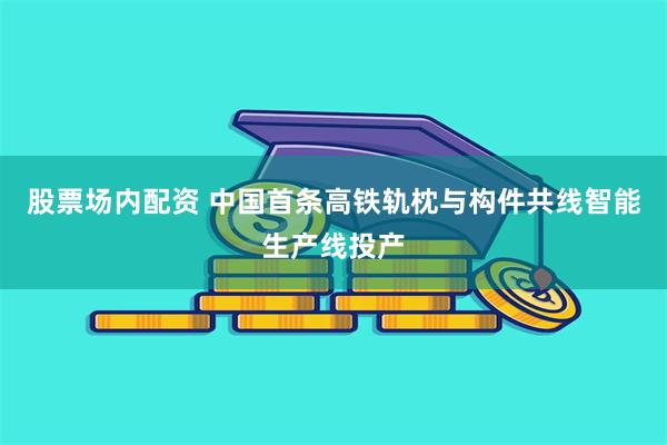 股票场内配资 中国首条高铁轨枕与构件共线智能生产线投产