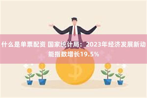 什么是单票配资 国家统计局：2023年经济发展新动能指数增长19.5%