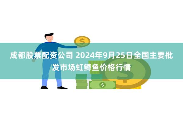 成都股票配资公司 2024年9月25日全国主要批发市场虹鳟鱼价格行情