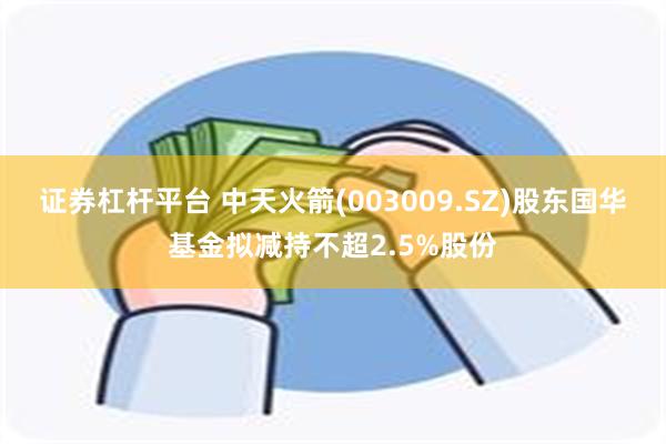 证券杠杆平台 中天火箭(003009.SZ)股东国华基金拟减持不超2.5%股份