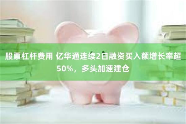 股票杠杆费用 亿华通连续2日融资买入额增长率超50%，多头加速建仓