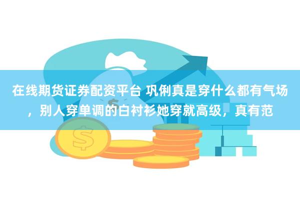 在线期货证券配资平台 巩俐真是穿什么都有气场，别人穿单调的白衬衫她穿就高级，真有范