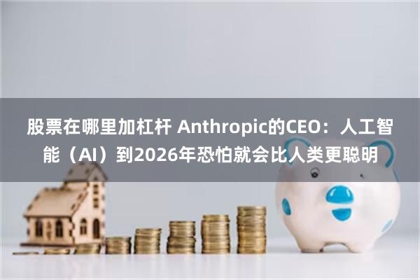 股票在哪里加杠杆 Anthropic的CEO：人工智能（AI）到2026年恐怕就会比人类更聪明