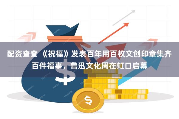 配资查查 《祝福》发表百年用百枚文创印章集齐百件福事，鲁迅文化周在虹口启幕