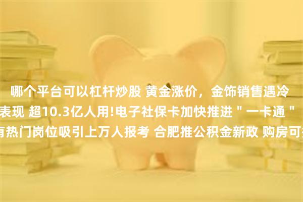 哪个平台可以杠杆炒股 黄金涨价，金饰销售遇冷 国际机构仍看好后续表现 超10.3亿人用!电子社保卡加快推进＂一卡通＂ 国考报名今将截止 有热门岗位吸引上万人报考 合肥推公积金新政 购房可提取父母、子女公积金 部分高校宣布撤销艺术类专业 透露什么信号？ ＂限量版＂运动鞋2折？揭秘这些直播间＂猫腻＂ 评论·理论 让新质生产力汇＂新＂成势,澎湃向前 外资加码中国背后的三大因素 发展特色产业 发展特色产业