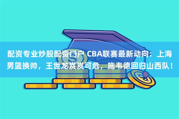 配资专业炒股配资门户 CBA联赛最新动向：上海男篮换帅，王世龙岌岌可危，施韦德回归山西队！