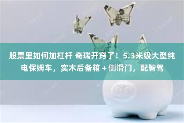 股票里如何加杠杆 奇瑞开窍了！5.3米级大型纯电保姆车，实木后备箱＋侧滑门，配智驾