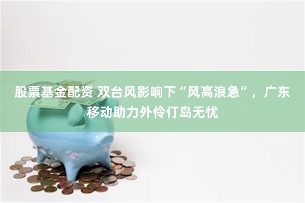 股票基金配资 双台风影响下“风高浪急”，广东移动助力外伶仃岛无忧