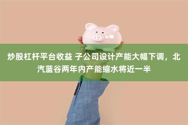 炒股杠杆平台收益 子公司设计产能大幅下调，北汽蓝谷两年内产能缩水将近一半