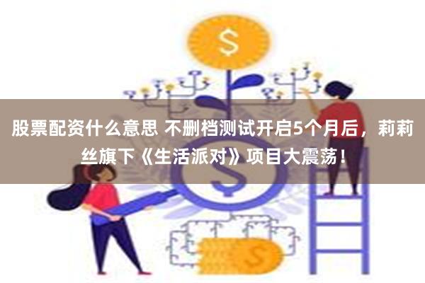 股票配资什么意思 不删档测试开启5个月后，莉莉丝旗下《生活派对》项目大震荡！