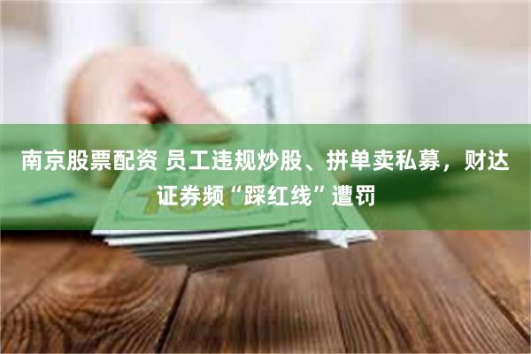 南京股票配资 员工违规炒股、拼单卖私募，财达证券频“踩红线”遭罚