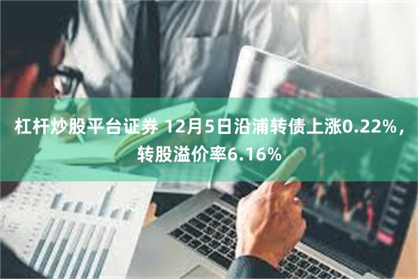 杠杆炒股平台证券 12月5日沿浦转债上涨0.22%，转股溢价率6.16%