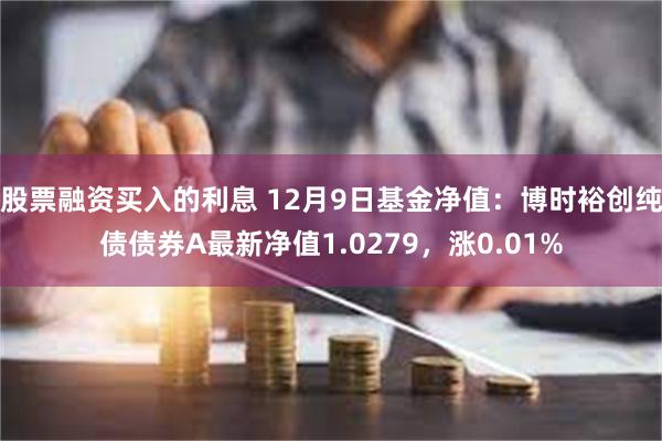 股票融资买入的利息 12月9日基金净值：博时裕创纯债债券A最新净值1.0279，涨0.01%