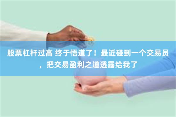 股票杠杆过高 终于悟道了！最近碰到一个交易员，把交易盈利之道透露给我了