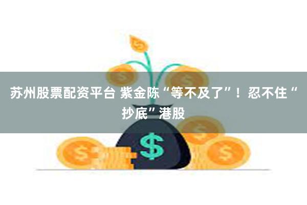 苏州股票配资平台 紫金陈“等不及了”！忍不住“抄底”港股