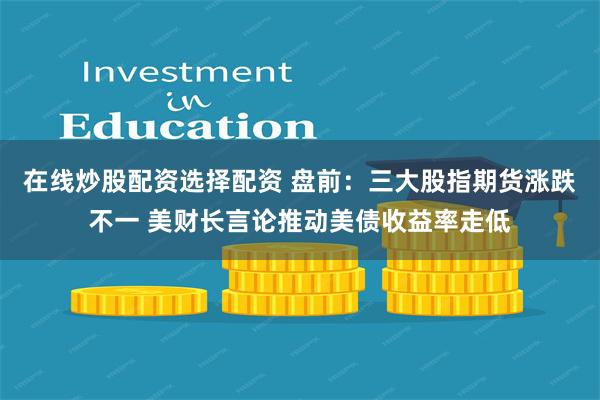 在线炒股配资选择配资 盘前：三大股指期货涨跌不一 美财长言论推动美债收益率走低