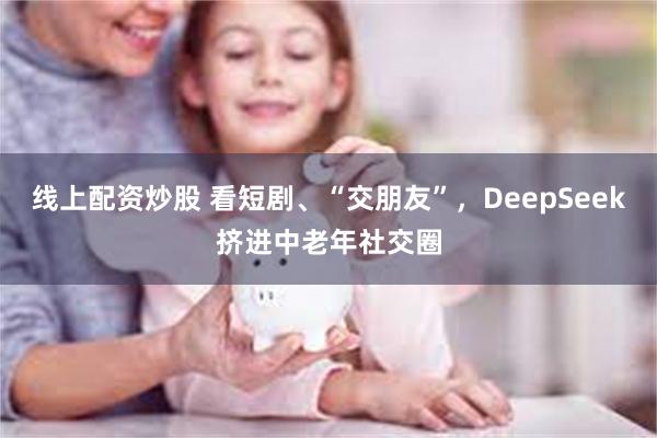 线上配资炒股 看短剧、“交朋友”，DeepSeek挤进中老年社交圈