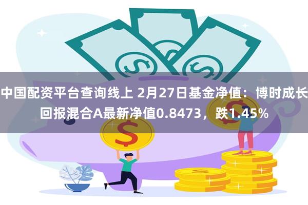 中国配资平台查询线上 2月27日基金净值：博时成长回报混合A最新净值0.8473，跌1.45%