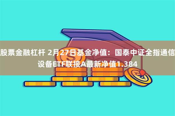 股票金融杠杆 2月27日基金净值：国泰中证全指通信设备ETF联接A最新净值1.384