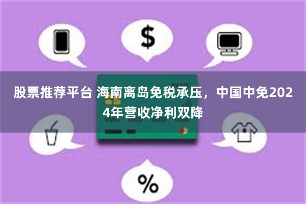 股票推荐平台 海南离岛免税承压，中国中免2024年营收净利双降