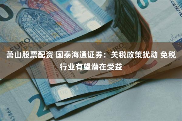 萧山股票配资 国泰海通证券：关税政策扰动 免税行业有望潜在受益