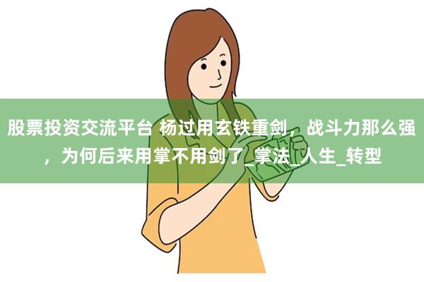 股票投资交流平台 杨过用玄铁重剑，战斗力那么强，为何后来用掌不用剑了_掌法_人生_转型