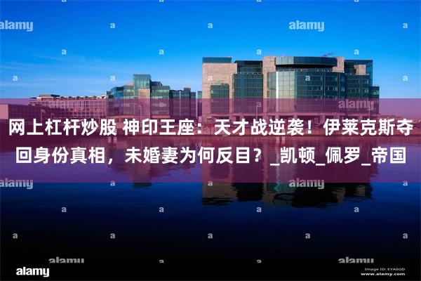 网上杠杆炒股 神印王座：天才战逆袭！伊莱克斯夺回身份真相，未婚妻为何反目？_凯顿_佩罗_帝国
