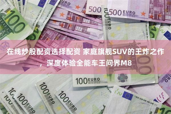 在线炒股配资选择配资 家庭旗舰SUV的王炸之作，深度体验全能车王问界M8