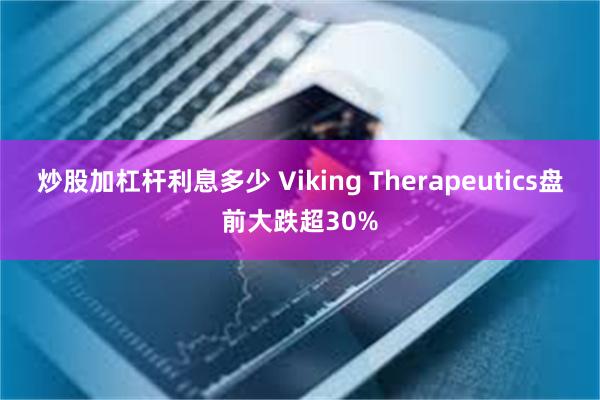 炒股加杠杆利息多少 Viking Therapeutics盘前大跌超30%